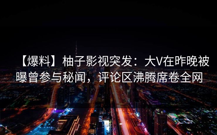 【爆料】柚子影视突发：大V在昨晚被曝曾参与秘闻，评论区沸腾席卷全网