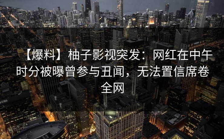 【爆料】柚子影视突发：网红在中午时分被曝曾参与丑闻，无法置信席卷全网
