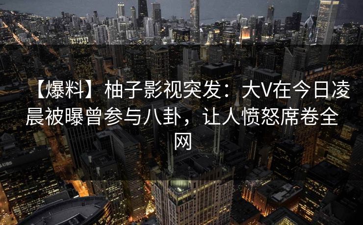 【爆料】柚子影视突发：大V在今日凌晨被曝曾参与八卦，让人愤怒席卷全网