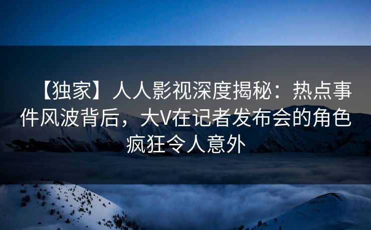 【独家】人人影视深度揭秘：热点事件风波背后，大V在记者发布会的角色疯狂令人意外