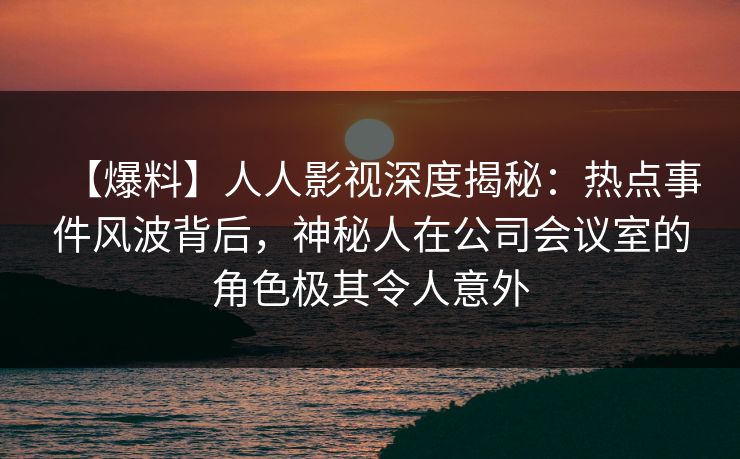 【爆料】人人影视深度揭秘：热点事件风波背后，神秘人在公司会议室的角色极其令人意外