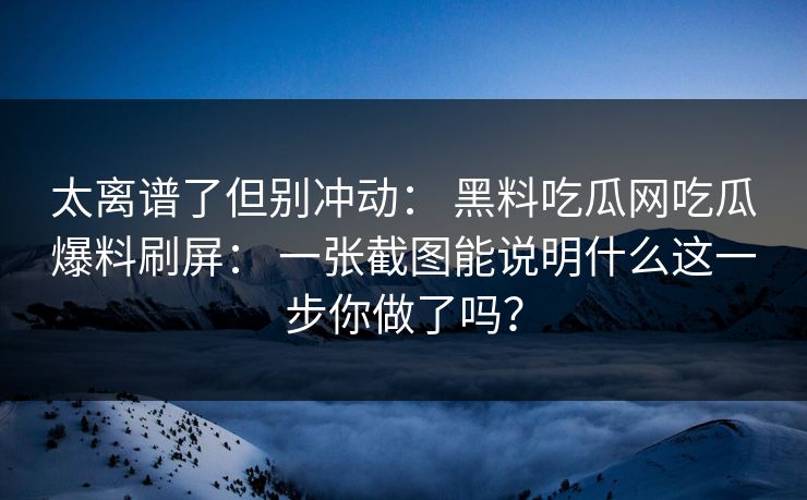 太离谱了但别冲动： 黑料吃瓜网吃瓜爆料刷屏： 一张截图能说明什么这一步你做了吗？